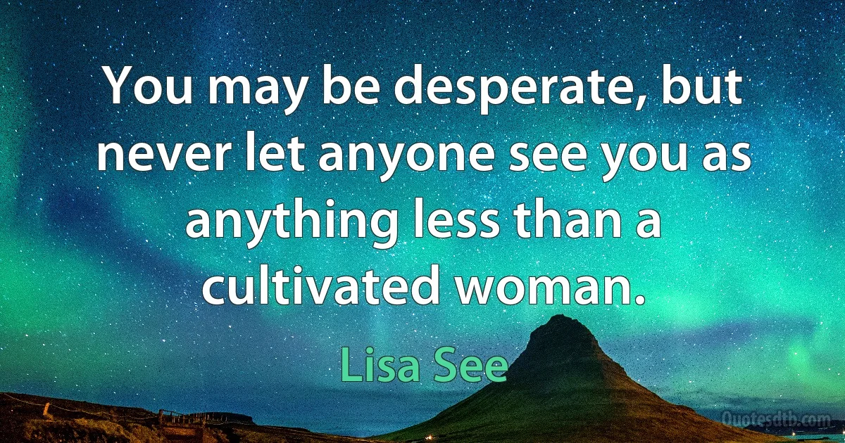 You may be desperate, but never let anyone see you as anything less than a cultivated woman. (Lisa See)