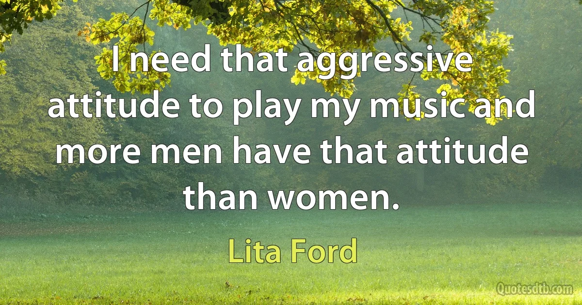 I need that aggressive attitude to play my music and more men have that attitude than women. (Lita Ford)