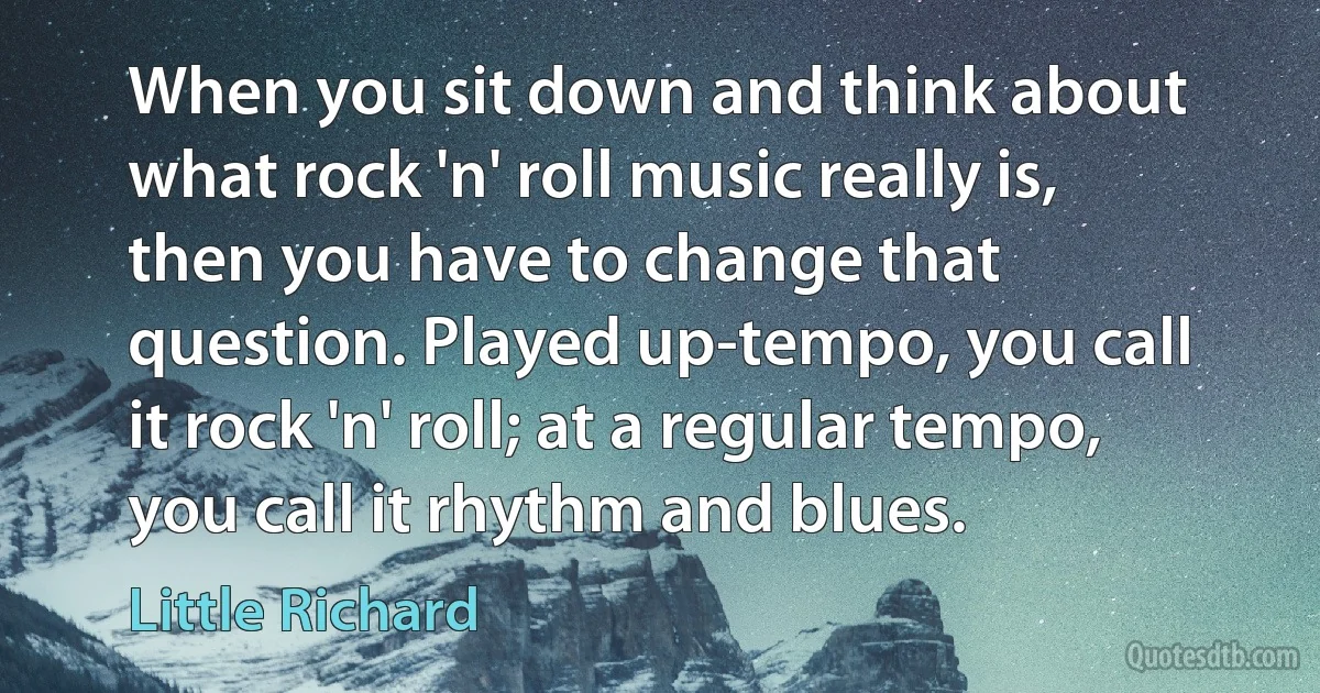 When you sit down and think about what rock 'n' roll music really is, then you have to change that question. Played up-tempo, you call it rock 'n' roll; at a regular tempo, you call it rhythm and blues. (Little Richard)