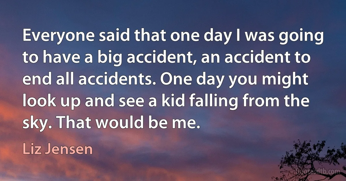 Everyone said that one day I was going to have a big accident, an accident to end all accidents. One day you might look up and see a kid falling from the sky. That would be me. (Liz Jensen)