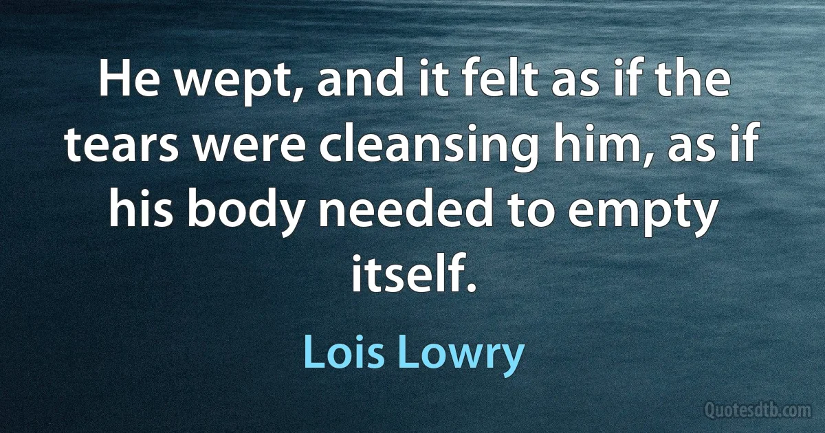 He wept, and it felt as if the tears were cleansing him, as if his body needed to empty itself. (Lois Lowry)