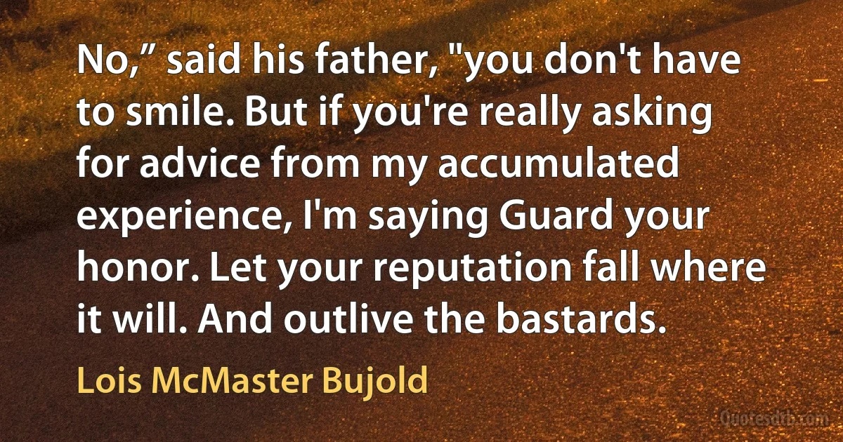 No,” said his father, "you don't have to smile. But if you're really asking for advice from my accumulated experience, I'm saying Guard your honor. Let your reputation fall where it will. And outlive the bastards. (Lois McMaster Bujold)