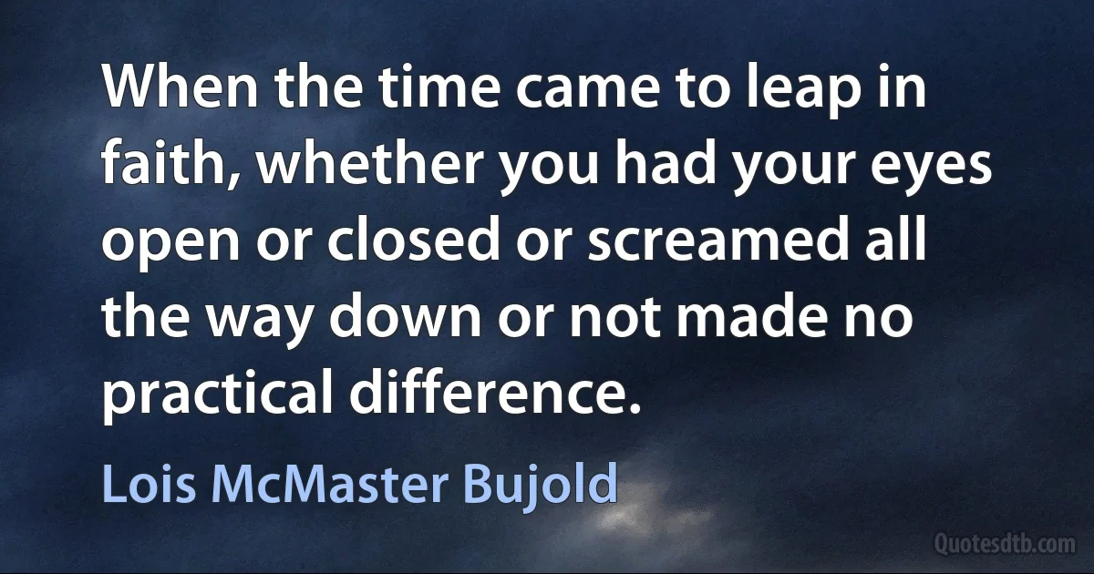 When the time came to leap in faith, whether you had your eyes open or closed or screamed all the way down or not made no practical difference. (Lois McMaster Bujold)