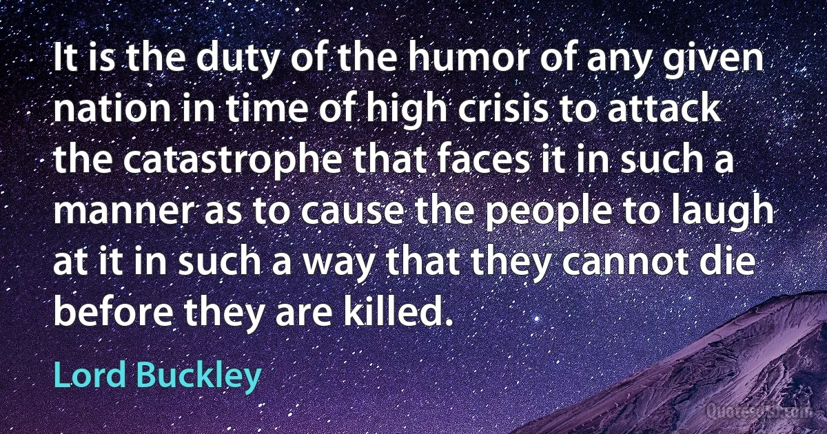 It is the duty of the humor of any given nation in time of high crisis to attack the catastrophe that faces it in such a manner as to cause the people to laugh at it in such a way that they cannot die before they are killed. (Lord Buckley)