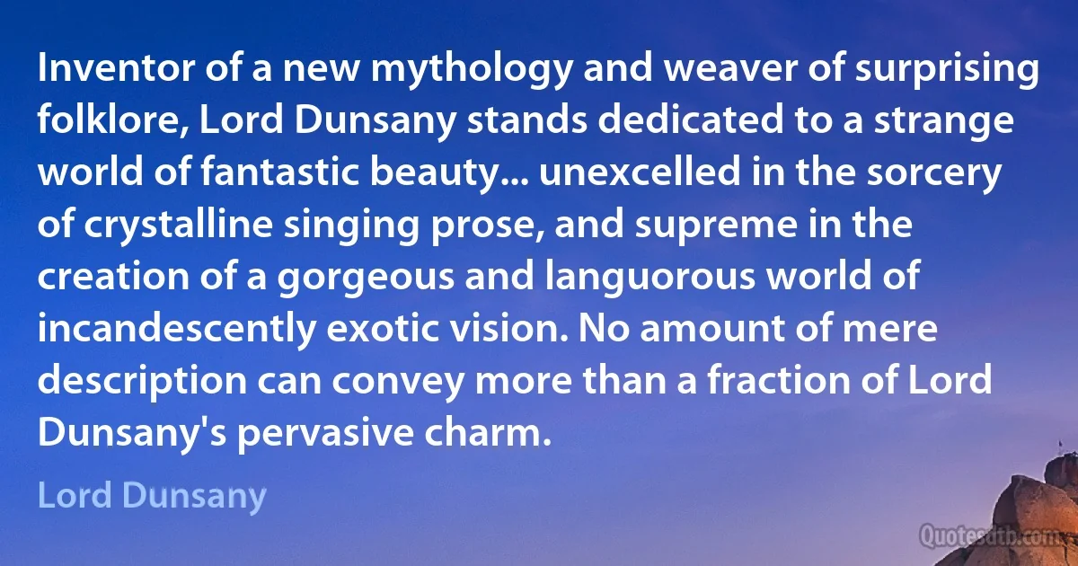 Inventor of a new mythology and weaver of surprising folklore, Lord Dunsany stands dedicated to a strange world of fantastic beauty... unexcelled in the sorcery of crystalline singing prose, and supreme in the creation of a gorgeous and languorous world of incandescently exotic vision. No amount of mere description can convey more than a fraction of Lord Dunsany's pervasive charm. (Lord Dunsany)