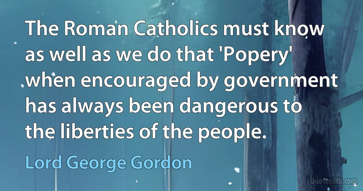 The Roman Catholics must know as well as we do that 'Popery' when encouraged by government has always been dangerous to the liberties of the people. (Lord George Gordon)