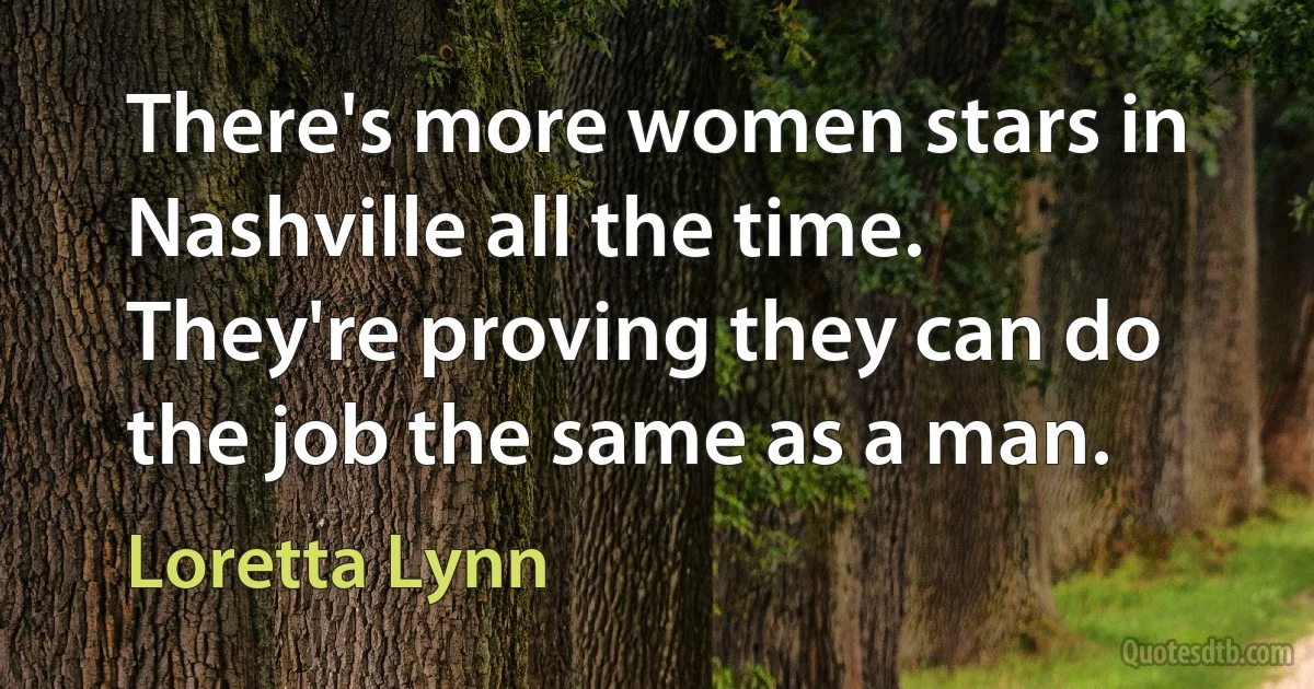 There's more women stars in Nashville all the time. They're proving they can do the job the same as a man. (Loretta Lynn)