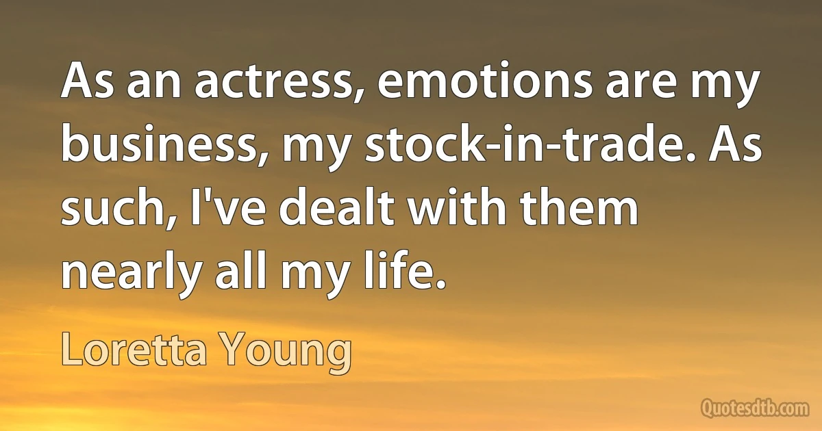 As an actress, emotions are my business, my stock-in-trade. As such, I've dealt with them nearly all my life. (Loretta Young)