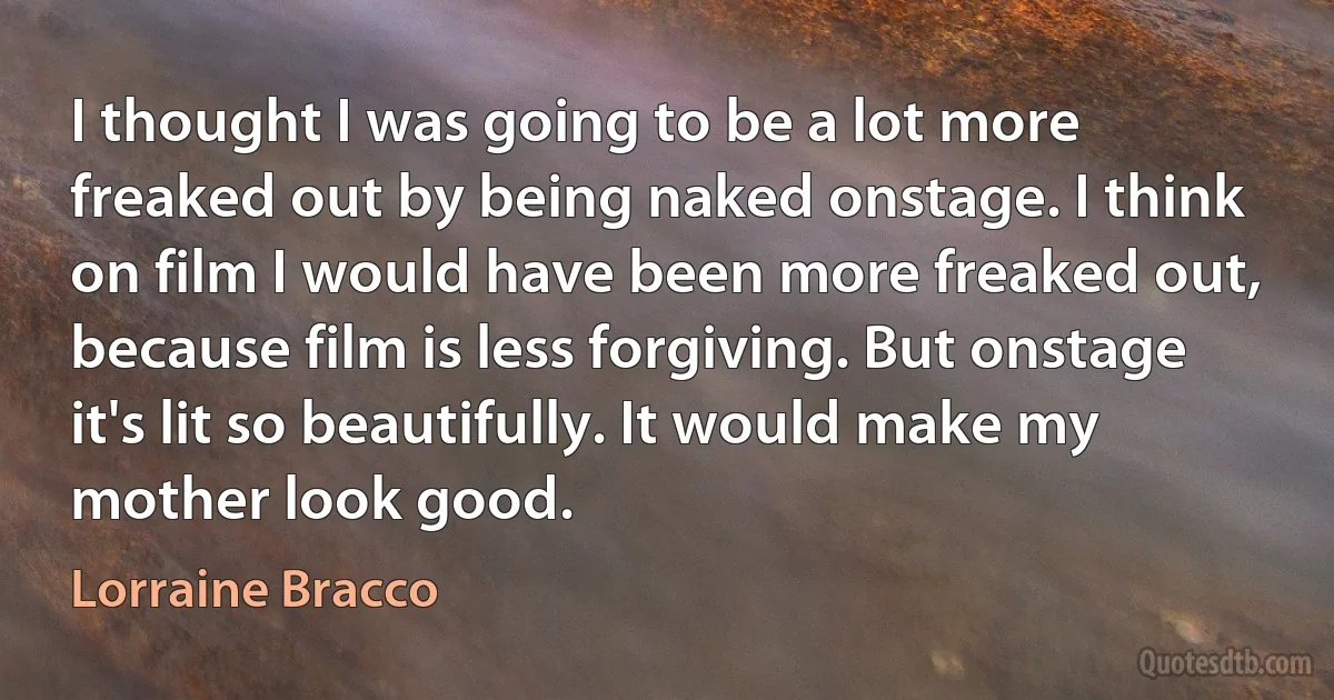 I thought I was going to be a lot more freaked out by being naked onstage. I think on film I would have been more freaked out, because film is less forgiving. But onstage it's lit so beautifully. It would make my mother look good. (Lorraine Bracco)