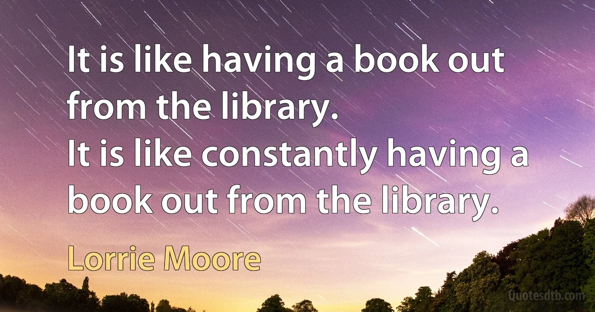 It is like having a book out from the library.
It is like constantly having a book out from the library. (Lorrie Moore)