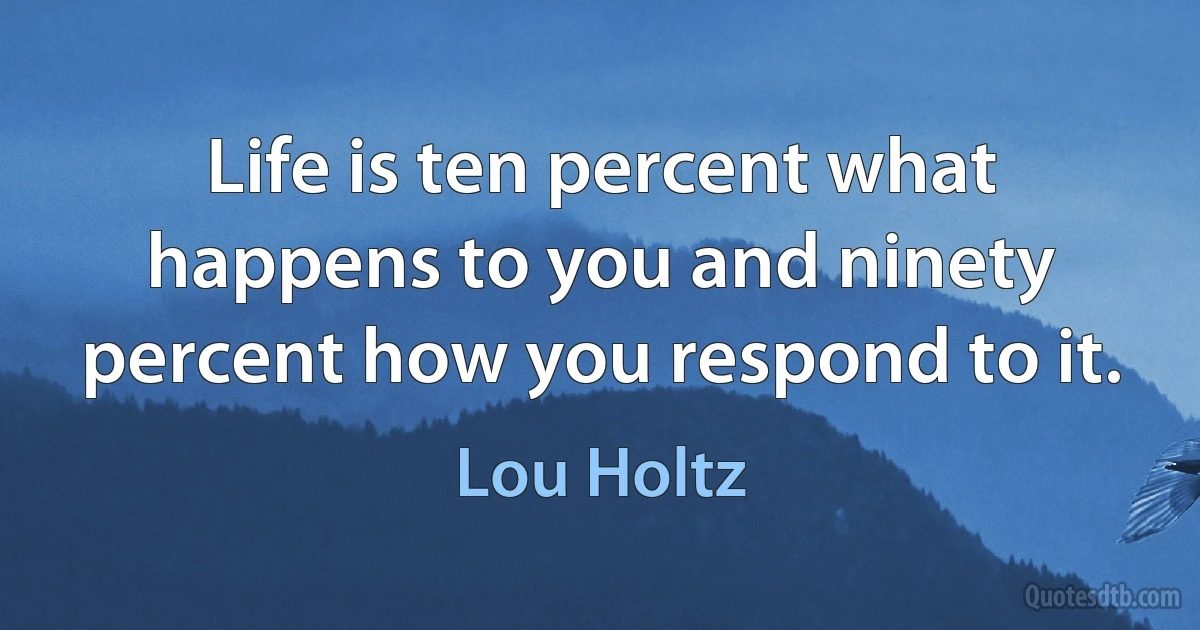 Life is ten percent what happens to you and ninety percent how you respond to it. (Lou Holtz)