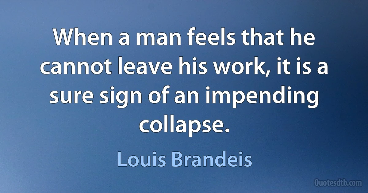 When a man feels that he cannot leave his work, it is a sure sign of an impending collapse. (Louis Brandeis)