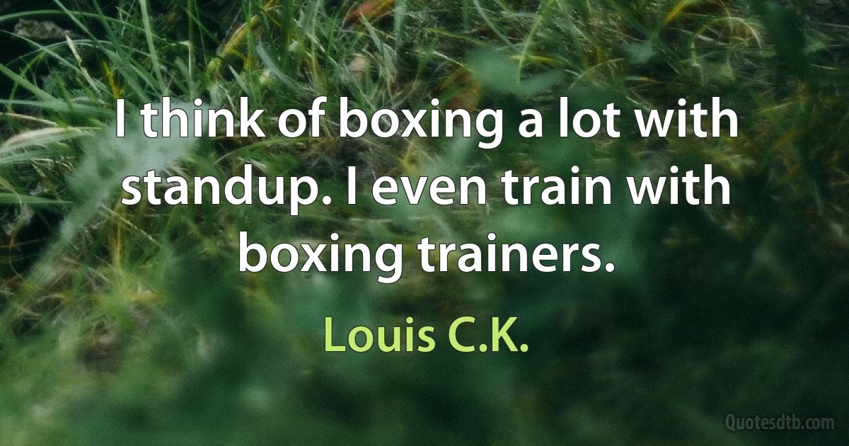 I think of boxing a lot with standup. I even train with boxing trainers. (Louis C.K.)