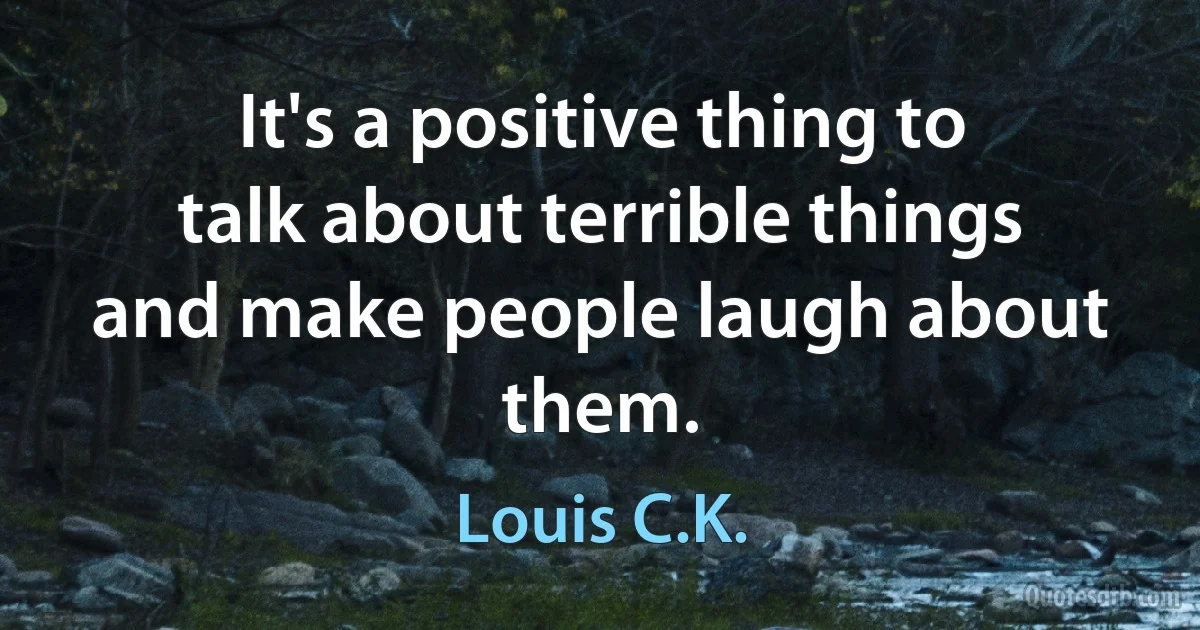 It's a positive thing to talk about terrible things and make people laugh about them. (Louis C.K.)