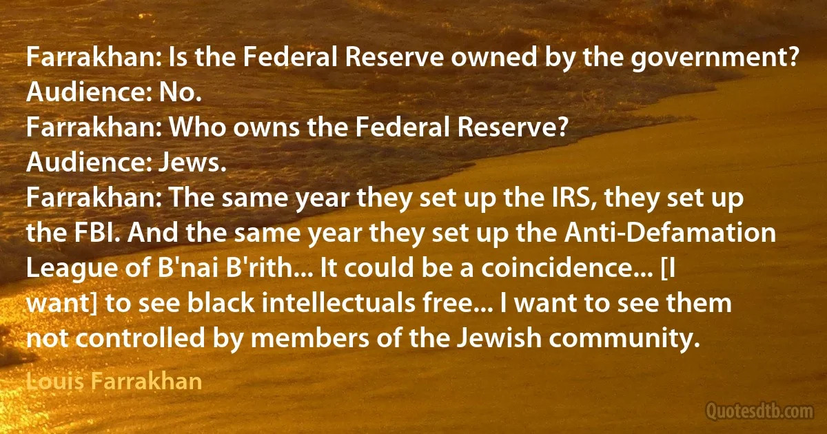 Farrakhan: Is the Federal Reserve owned by the government?
Audience: No.
Farrakhan: Who owns the Federal Reserve?
Audience: Jews.
Farrakhan: The same year they set up the IRS, they set up the FBI. And the same year they set up the Anti-Defamation League of B'nai B'rith... It could be a coincidence... [I want] to see black intellectuals free... I want to see them not controlled by members of the Jewish community. (Louis Farrakhan)