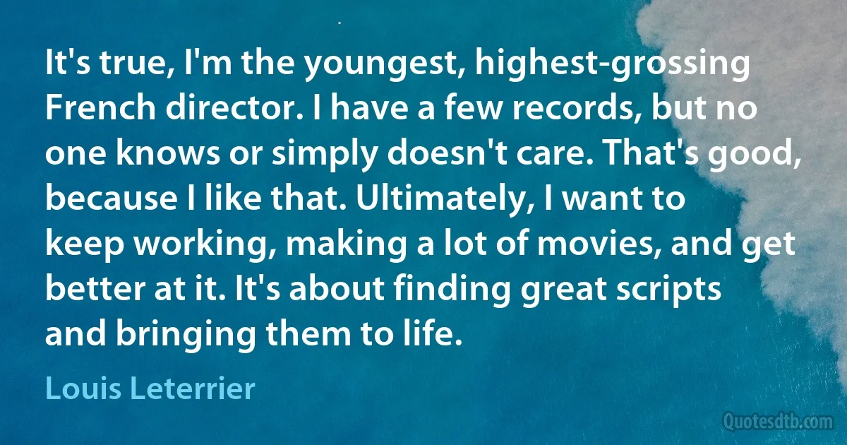 It's true, I'm the youngest, highest-grossing French director. I have a few records, but no one knows or simply doesn't care. That's good, because I like that. Ultimately, I want to keep working, making a lot of movies, and get better at it. It's about finding great scripts and bringing them to life. (Louis Leterrier)