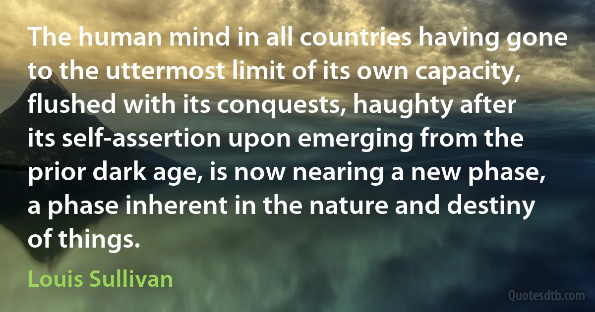 The human mind in all countries having gone to the uttermost limit of its own capacity, flushed with its conquests, haughty after its self-assertion upon emerging from the prior dark age, is now nearing a new phase, a phase inherent in the nature and destiny of things. (Louis Sullivan)