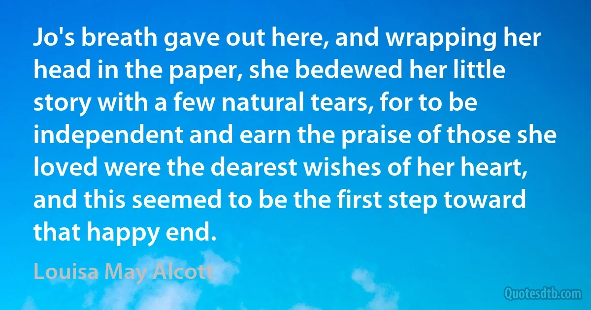 Jo's breath gave out here, and wrapping her head in the paper, she bedewed her little story with a few natural tears, for to be independent and earn the praise of those she loved were the dearest wishes of her heart, and this seemed to be the first step toward that happy end. (Louisa May Alcott)