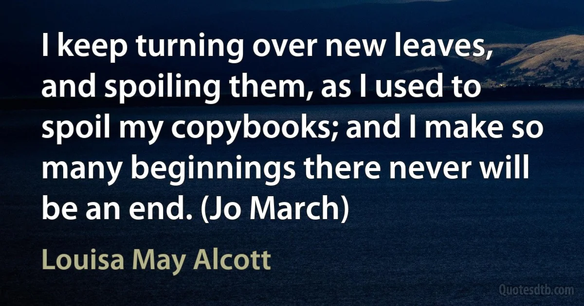 I keep turning over new leaves, and spoiling them, as I used to spoil my copybooks; and I make so many beginnings there never will be an end. (Jo March) (Louisa May Alcott)