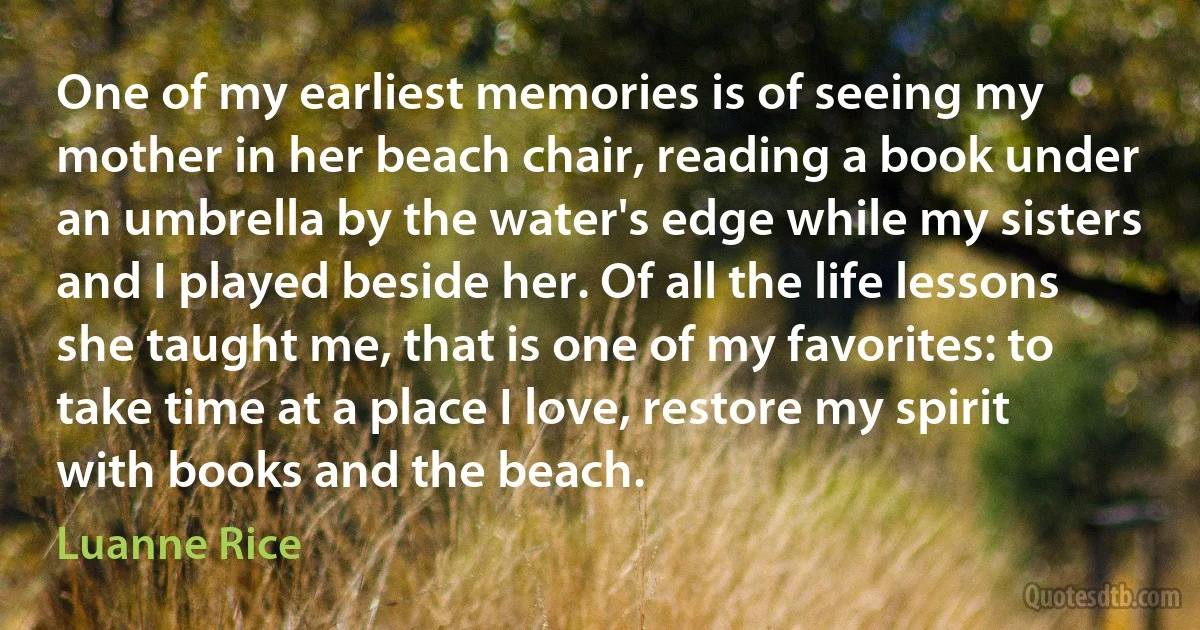 One of my earliest memories is of seeing my mother in her beach chair, reading a book under an umbrella by the water's edge while my sisters and I played beside her. Of all the life lessons she taught me, that is one of my favorites: to take time at a place I love, restore my spirit with books and the beach. (Luanne Rice)