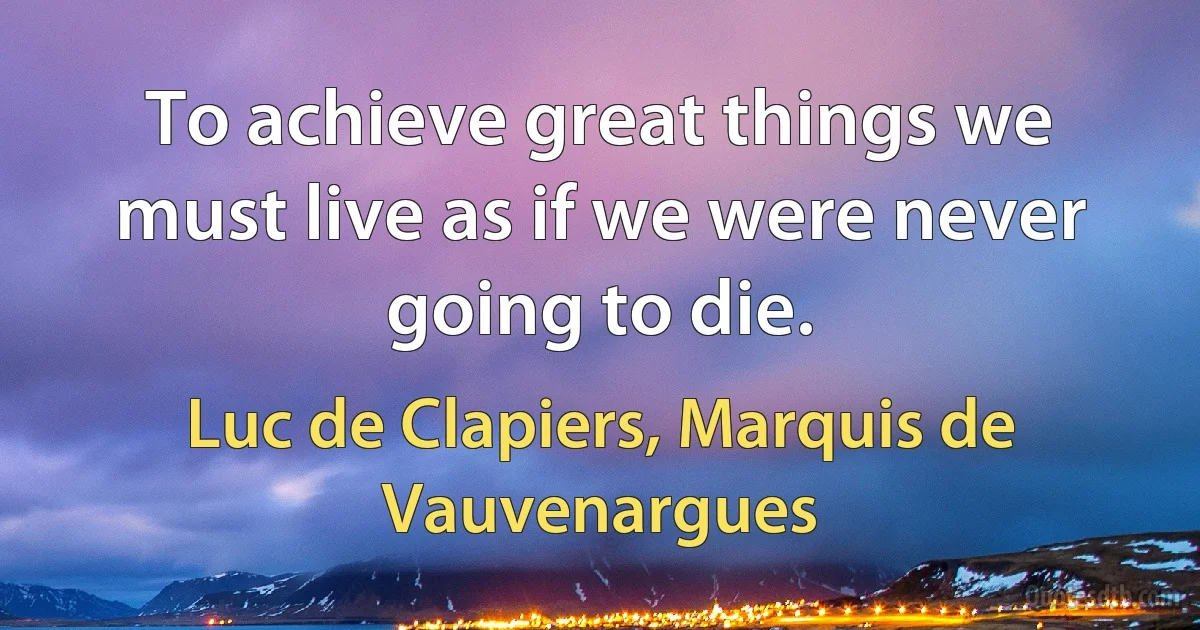 To achieve great things we must live as if we were never going to die. (Luc de Clapiers, Marquis de Vauvenargues)