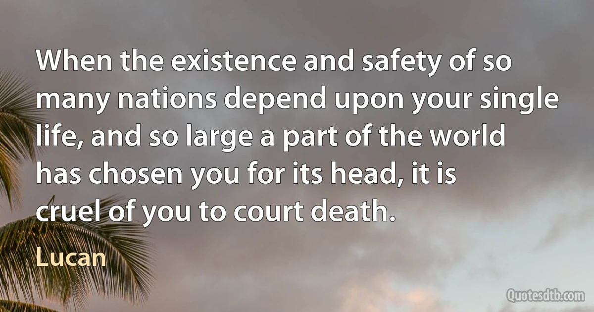 When the existence and safety of so many nations depend upon your single life, and so large a part of the world has chosen you for its head, it is cruel of you to court death. (Lucan)