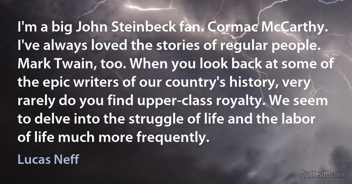 I'm a big John Steinbeck fan. Cormac McCarthy. I've always loved the stories of regular people. Mark Twain, too. When you look back at some of the epic writers of our country's history, very rarely do you find upper-class royalty. We seem to delve into the struggle of life and the labor of life much more frequently. (Lucas Neff)