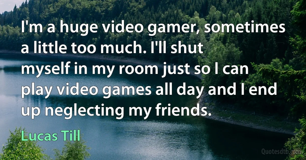 I'm a huge video gamer, sometimes a little too much. I'll shut myself in my room just so I can play video games all day and I end up neglecting my friends. (Lucas Till)