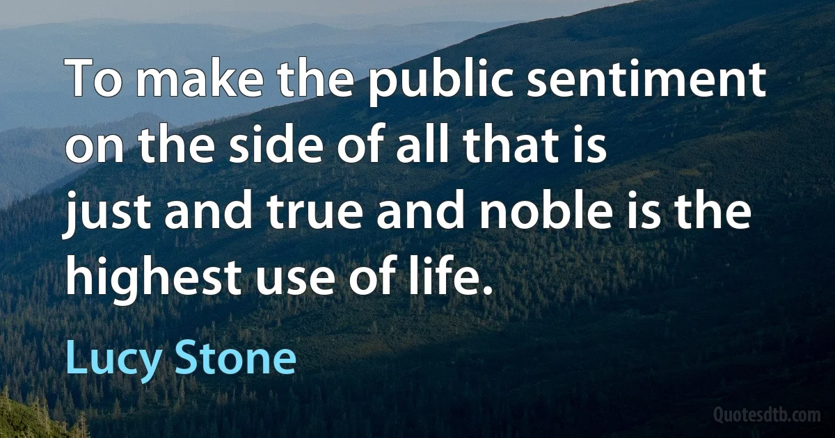 To make the public sentiment on the side of all that is just and true and noble is the highest use of life. (Lucy Stone)