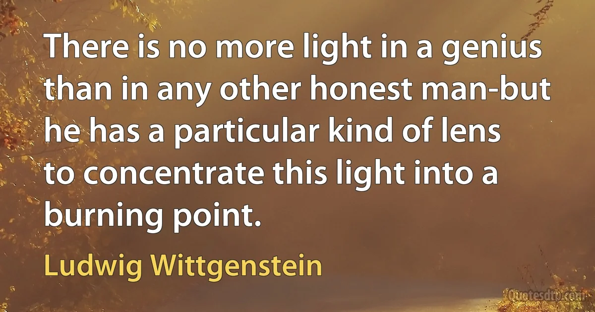 There is no more light in a genius than in any other honest man-but he has a particular kind of lens to concentrate this light into a burning point. (Ludwig Wittgenstein)