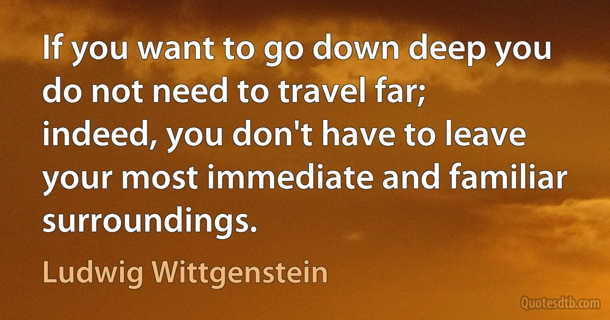 If you want to go down deep you do not need to travel far; indeed, you don't have to leave your most immediate and familiar surroundings. (Ludwig Wittgenstein)