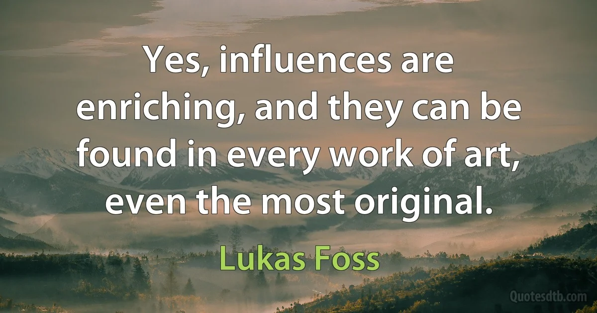 Yes, influences are enriching, and they can be found in every work of art, even the most original. (Lukas Foss)