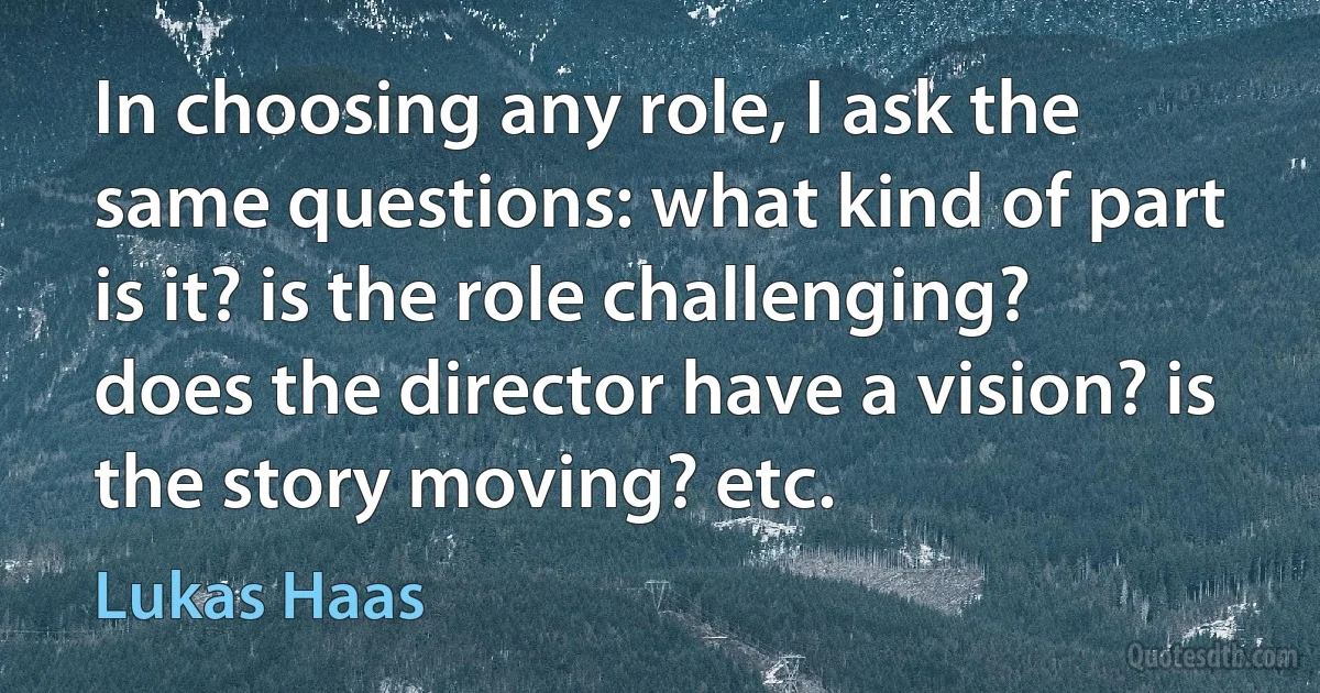 In choosing any role, I ask the same questions: what kind of part is it? is the role challenging? does the director have a vision? is the story moving? etc. (Lukas Haas)