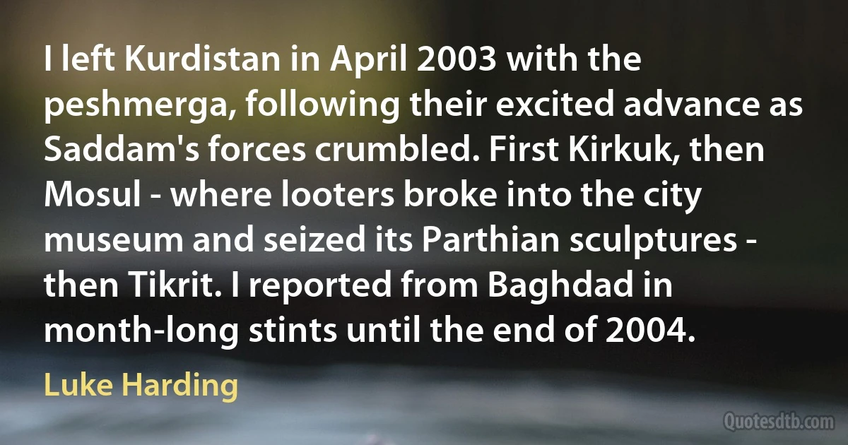 I left Kurdistan in April 2003 with the peshmerga, following their excited advance as Saddam's forces crumbled. First Kirkuk, then Mosul - where looters broke into the city museum and seized its Parthian sculptures - then Tikrit. I reported from Baghdad in month-long stints until the end of 2004. (Luke Harding)