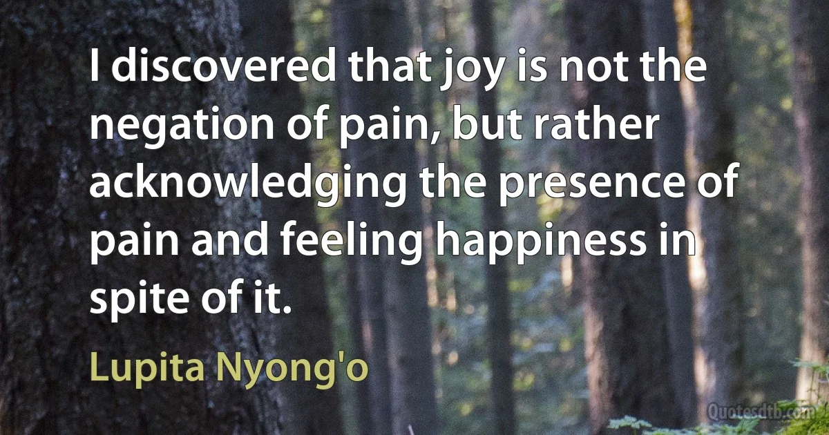 I discovered that joy is not the negation of pain, but rather acknowledging the presence of pain and feeling happiness in spite of it. (Lupita Nyong'o)