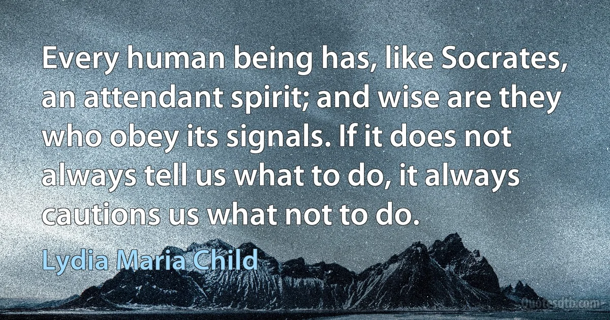 Every human being has, like Socrates, an attendant spirit; and wise are they who obey its signals. If it does not always tell us what to do, it always cautions us what not to do. (Lydia Maria Child)