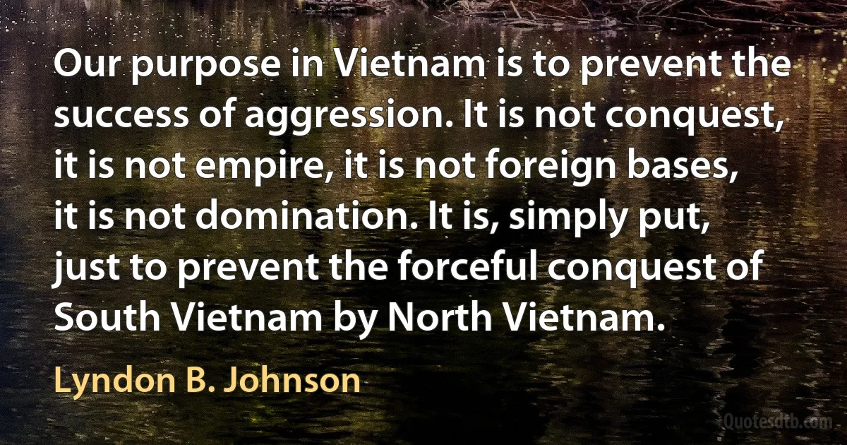 Our purpose in Vietnam is to prevent the success of aggression. It is not conquest, it is not empire, it is not foreign bases, it is not domination. It is, simply put, just to prevent the forceful conquest of South Vietnam by North Vietnam. (Lyndon B. Johnson)