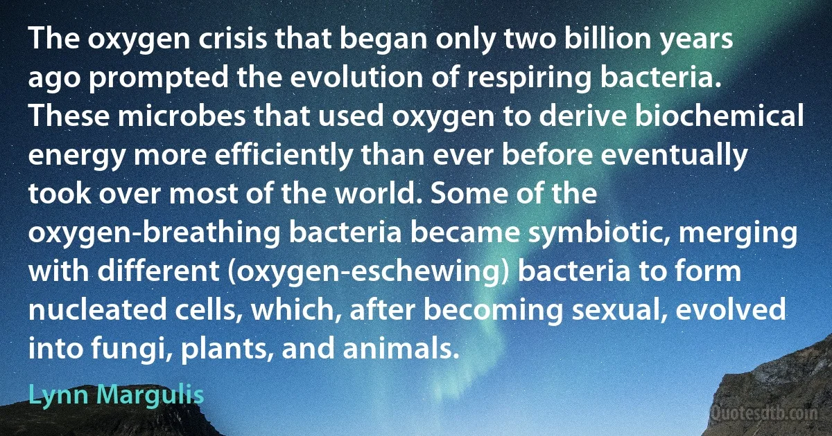 The oxygen crisis that began only two billion years ago prompted the evolution of respiring bacteria. These microbes that used oxygen to derive biochemical energy more efficiently than ever before eventually took over most of the world. Some of the oxygen-breathing bacteria became symbiotic, merging with different (oxygen-eschewing) bacteria to form nucleated cells, which, after becoming sexual, evolved into fungi, plants, and animals. (Lynn Margulis)