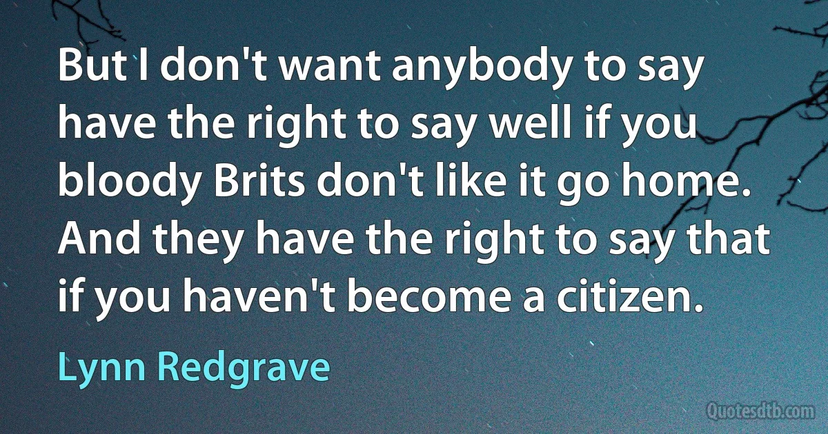 But I don't want anybody to say have the right to say well if you bloody Brits don't like it go home. And they have the right to say that if you haven't become a citizen. (Lynn Redgrave)