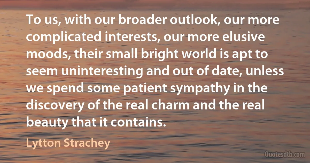 To us, with our broader outlook, our more complicated interests, our more elusive moods, their small bright world is apt to seem uninteresting and out of date, unless we spend some patient sympathy in the discovery of the real charm and the real beauty that it contains. (Lytton Strachey)