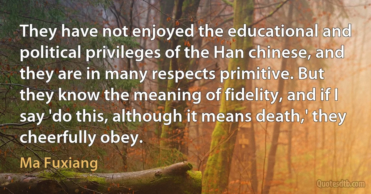 They have not enjoyed the educational and political privileges of the Han chinese, and they are in many respects primitive. But they know the meaning of fidelity, and if I say 'do this, although it means death,' they cheerfully obey. (Ma Fuxiang)