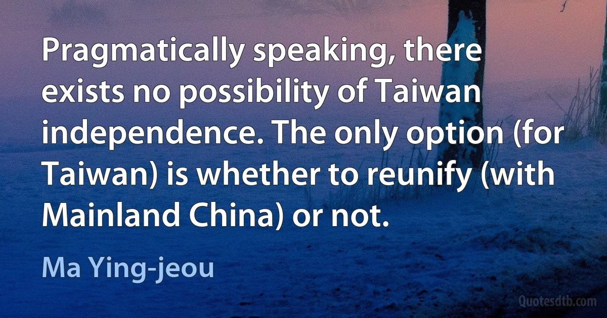 Pragmatically speaking, there exists no possibility of Taiwan independence. The only option (for Taiwan) is whether to reunify (with Mainland China) or not. (Ma Ying-jeou)