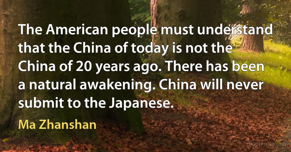 The American people must understand that the China of today is not the China of 20 years ago. There has been a natural awakening. China will never submit to the Japanese. (Ma Zhanshan)