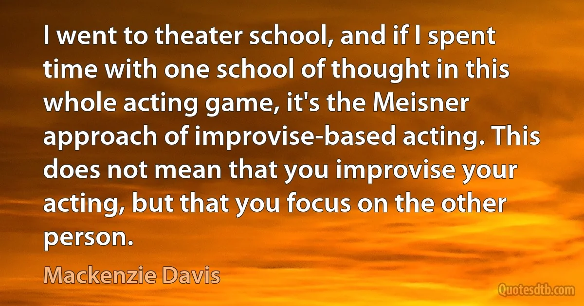 I went to theater school, and if I spent time with one school of thought in this whole acting game, it's the Meisner approach of improvise-based acting. This does not mean that you improvise your acting, but that you focus on the other person. (Mackenzie Davis)