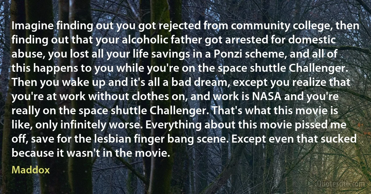 Imagine finding out you got rejected from community college, then finding out that your alcoholic father got arrested for domestic abuse, you lost all your life savings in a Ponzi scheme, and all of this happens to you while you're on the space shuttle Challenger. Then you wake up and it's all a bad dream, except you realize that you're at work without clothes on, and work is NASA and you're really on the space shuttle Challenger. That's what this movie is like, only infinitely worse. Everything about this movie pissed me off, save for the lesbian finger bang scene. Except even that sucked because it wasn't in the movie. (Maddox)