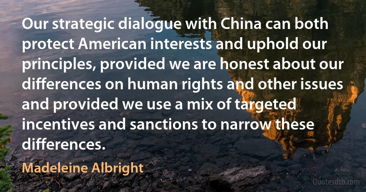 Our strategic dialogue with China can both protect American interests and uphold our principles, provided we are honest about our differences on human rights and other issues and provided we use a mix of targeted incentives and sanctions to narrow these differences. (Madeleine Albright)