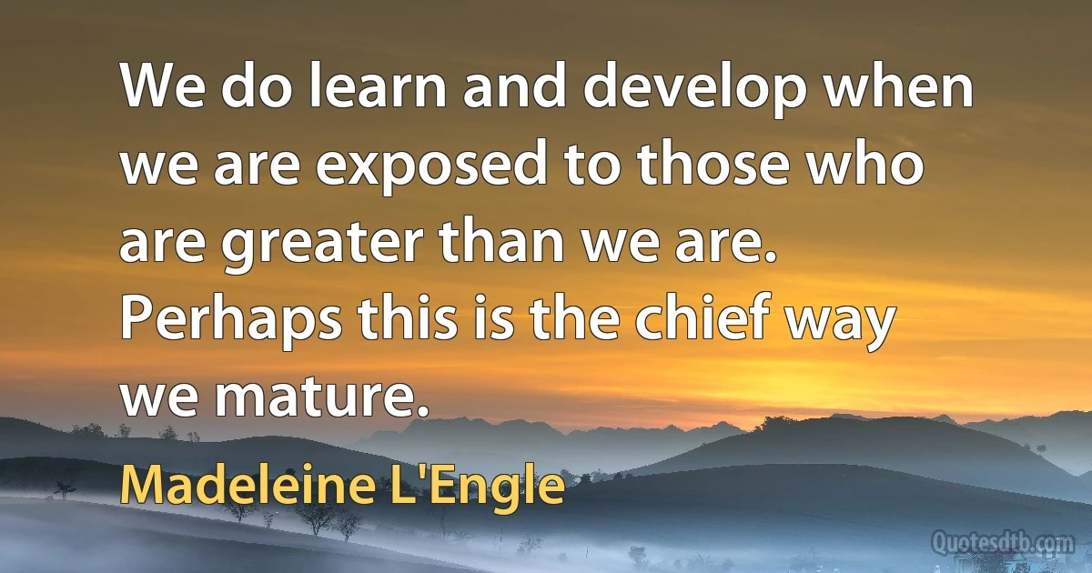 We do learn and develop when we are exposed to those who are greater than we are. Perhaps this is the chief way we mature. (Madeleine L'Engle)