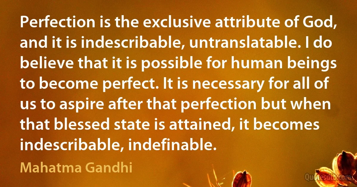 Perfection is the exclusive attribute of God, and it is indescribable, untranslatable. I do believe that it is possible for human beings to become perfect. It is necessary for all of us to aspire after that perfection but when that blessed state is attained, it becomes indescribable, indefinable. (Mahatma Gandhi)