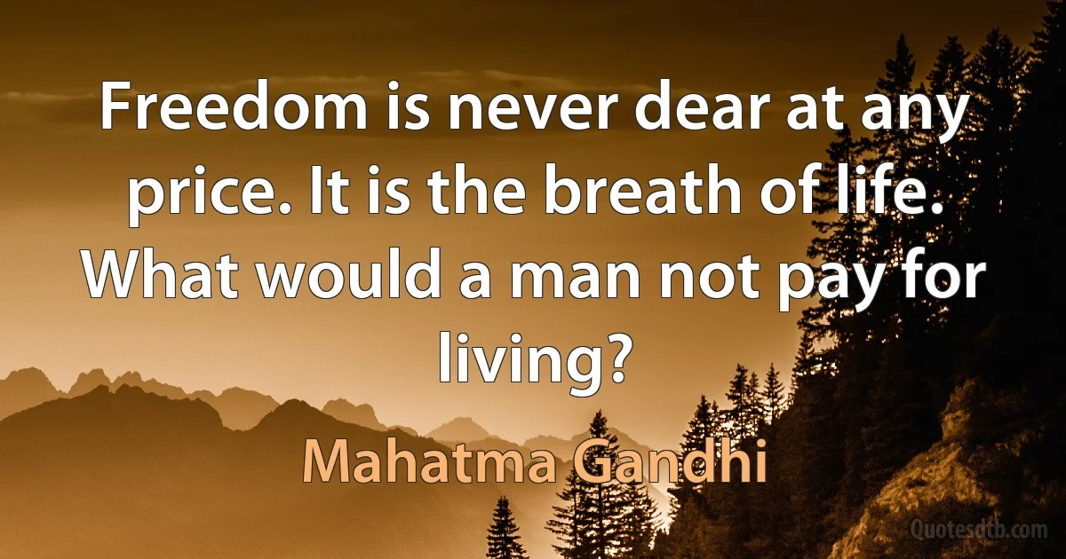 Freedom is never dear at any price. It is the breath of life. What would a man not pay for living? (Mahatma Gandhi)