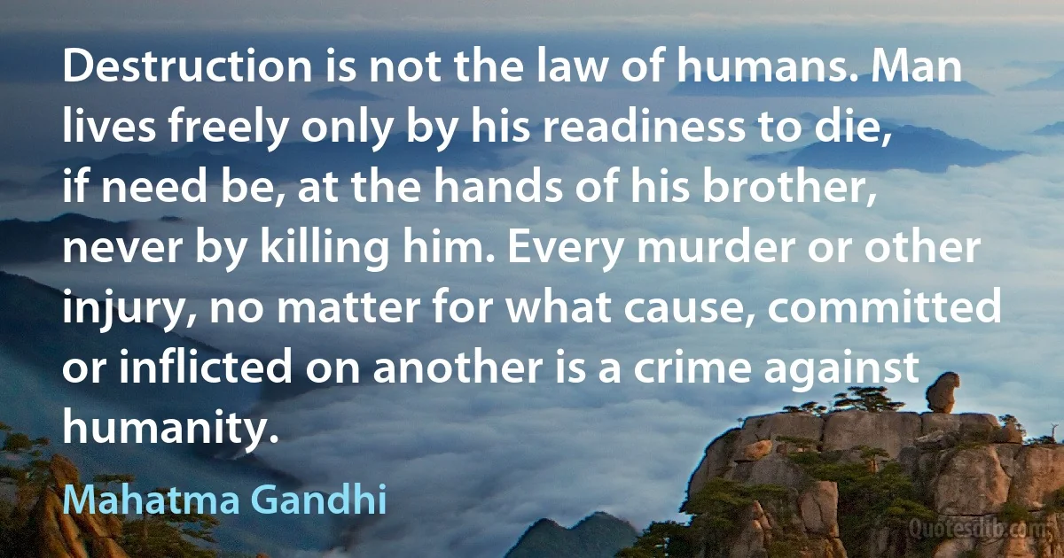 Destruction is not the law of humans. Man lives freely only by his readiness to die, if need be, at the hands of his brother, never by killing him. Every murder or other injury, no matter for what cause, committed or inflicted on another is a crime against humanity. (Mahatma Gandhi)